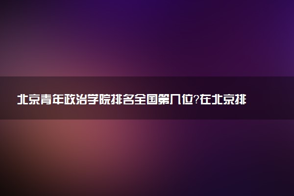 北京青年政治学院排名全国第几位?在北京排多少名?