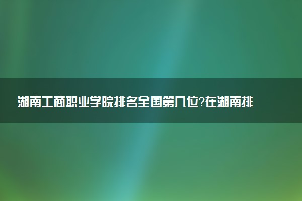湖南工商职业学院排名全国第几位?在湖南排多少名?