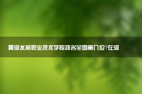 黄河水利职业技术学院排名全国第几位?在河南排多少名?