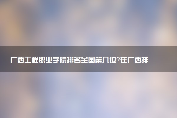 广西工程职业学院排名全国第几位?在广西排多少名?
