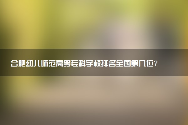 合肥幼儿师范高等专科学校排名全国第几位?在安徽排多少名?