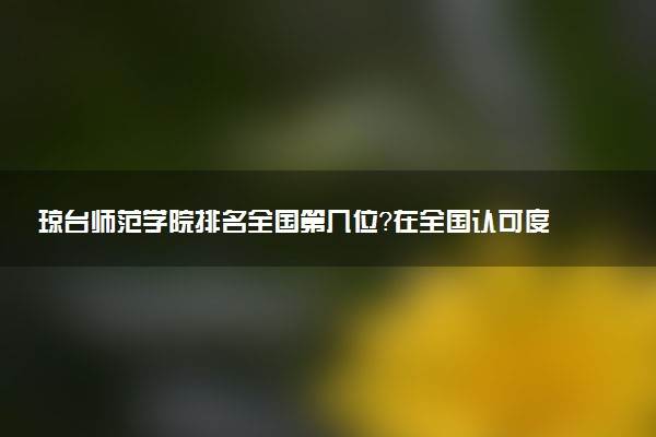 琼台师范学院排名全国第几位?在全国认可度高吗?
