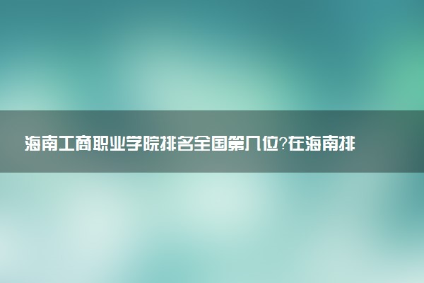 海南工商职业学院排名全国第几位?在海南排多少名?