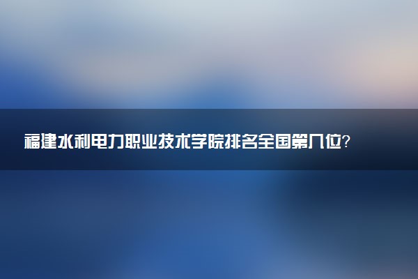 福建水利电力职业技术学院排名全国第几位?在福建排多少名?