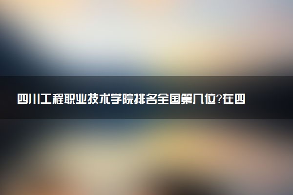 四川工程职业技术学院排名全国第几位?在四川排多少名?