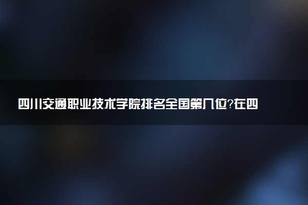 四川交通职业技术学院排名全国第几位?在四川排多少名?
