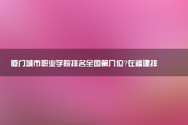 厦门城市职业学院排名全国第几位?在福建排多少名?