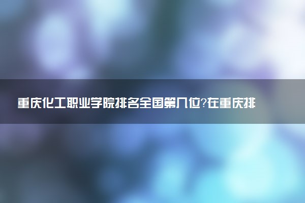 重庆化工职业学院排名全国第几位?在重庆排多少名?