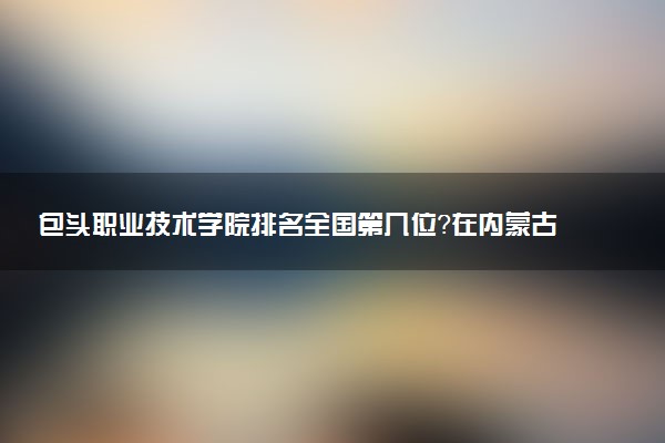 包头职业技术学院排名全国第几位?在内蒙古排多少名?