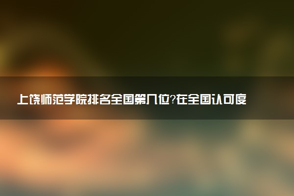 上饶师范学院排名全国第几位?在全国认可度高吗?