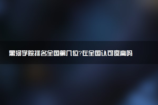 黑河学院排名全国第几位?在全国认可度高吗?