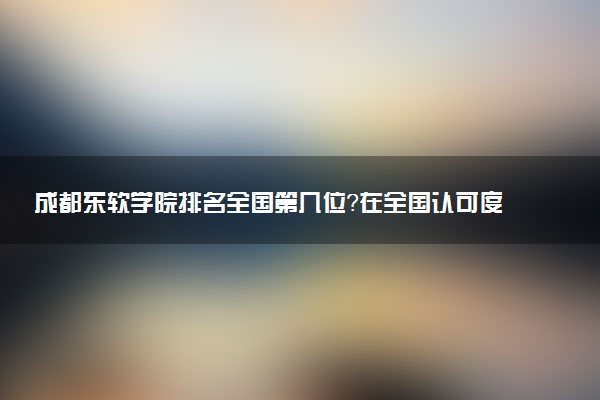 成都东软学院排名全国第几位?在全国认可度高吗?