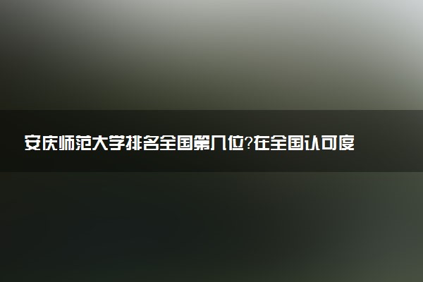 安庆师范大学排名全国第几位?在全国认可度高吗?