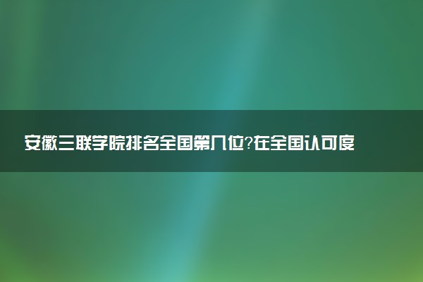 安徽三联学院排名全国第几位?在全国认可度高吗?