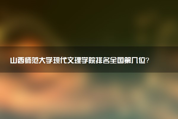 山西师范大学现代文理学院排名全国第几位?在全国认可度高吗?