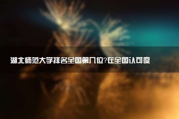 湖北师范大学排名全国第几位?在全国认可度高吗?