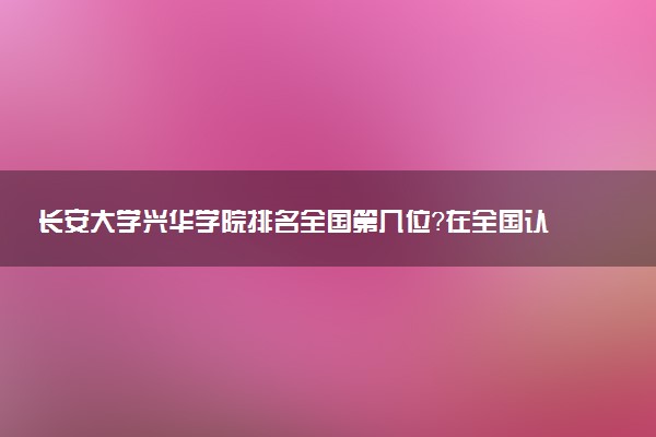 长安大学兴华学院排名全国第几位?在全国认可度高吗?
