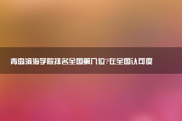 青岛滨海学院排名全国第几位?在全国认可度高吗?