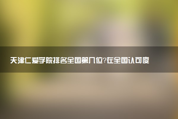 天津仁爱学院排名全国第几位?在全国认可度高吗?