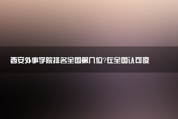 西安外事学院排名全国第几位?在全国认可度高吗?