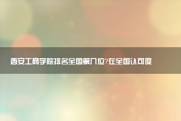 西安工商学院排名全国第几位?在全国认可度高吗?