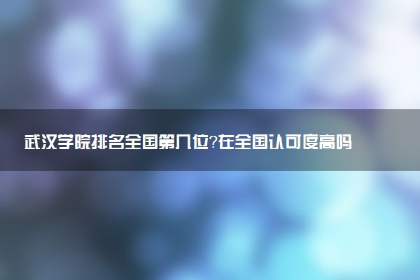 武汉学院排名全国第几位?在全国认可度高吗?