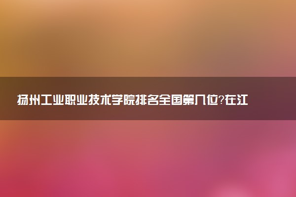 扬州工业职业技术学院排名全国第几位?在江苏排多少名?