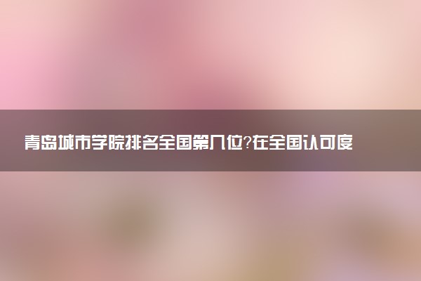 青岛城市学院排名全国第几位?在全国认可度高吗?