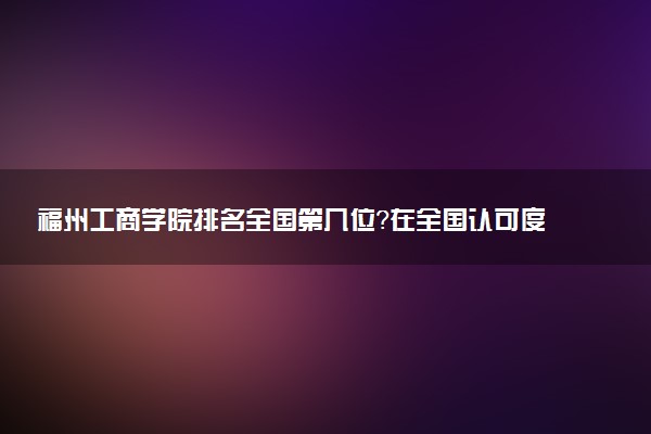 福州工商学院排名全国第几位?在全国认可度高吗?
