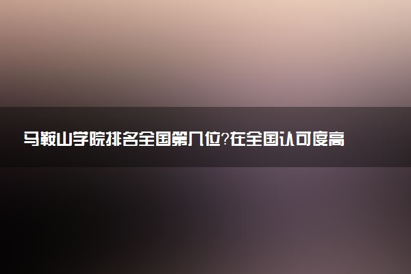 马鞍山学院排名全国第几位?在全国认可度高吗?