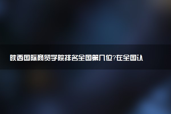 陕西国际商贸学院排名全国第几位?在全国认可度高吗?