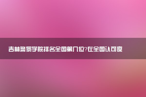 吉林警察学院排名全国第几位?在全国认可度高吗?