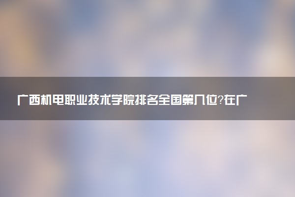 广西机电职业技术学院排名全国第几位?在广西排多少名?