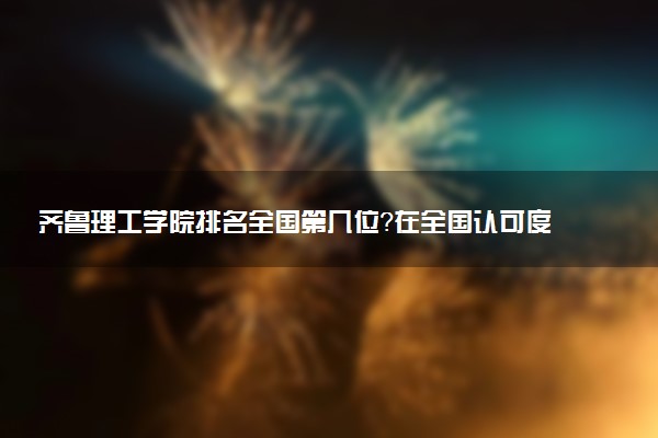 齐鲁理工学院排名全国第几位?在全国认可度高吗?