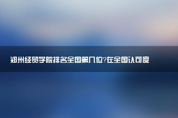 郑州经贸学院排名全国第几位?在全国认可度高吗?