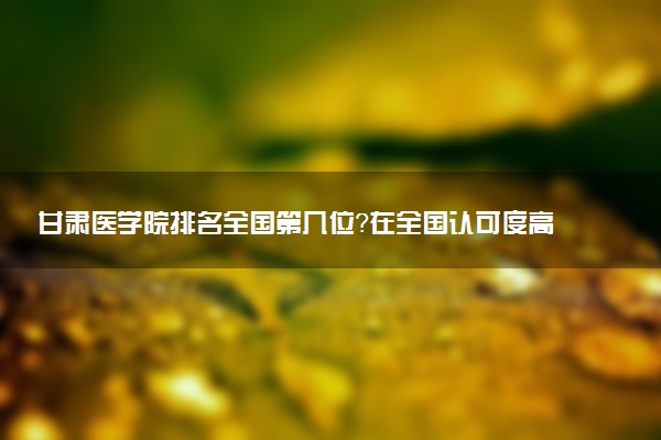甘肃医学院排名全国第几位?在全国认可度高吗?