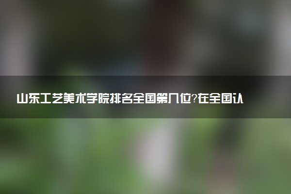 山东工艺美术学院排名全国第几位?在全国认可度高吗?