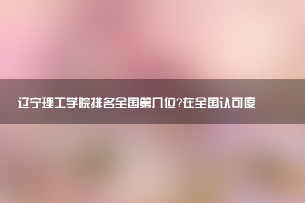 辽宁理工学院排名全国第几位?在全国认可度高吗?