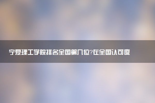 宁夏理工学院排名全国第几位?在全国认可度高吗?