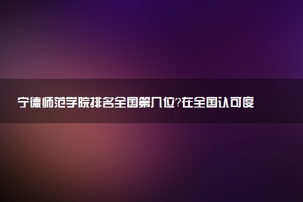 宁德师范学院排名全国第几位?在全国认可度高吗?
