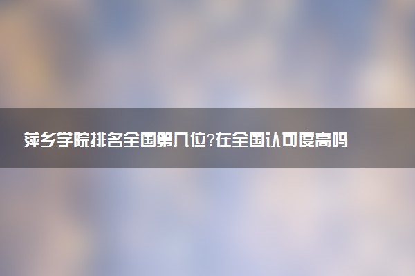 萍乡学院排名全国第几位?在全国认可度高吗?