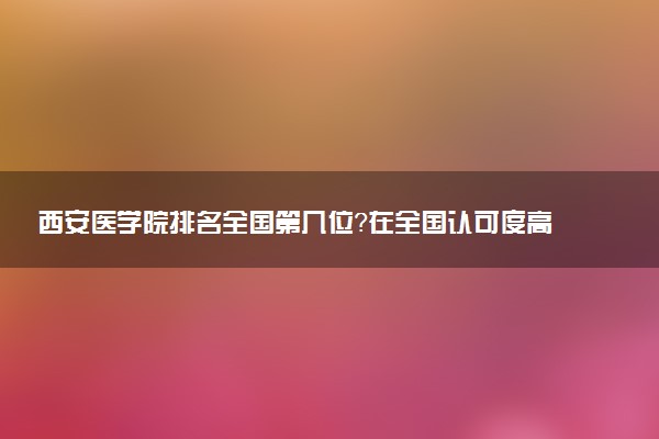 西安医学院排名全国第几位?在全国认可度高吗?