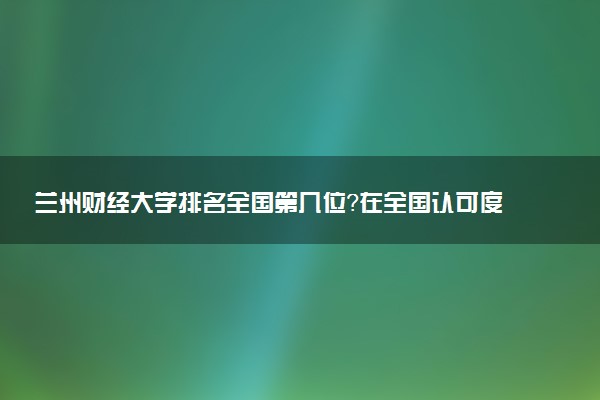 兰州财经大学排名全国第几位?在全国认可度高吗?