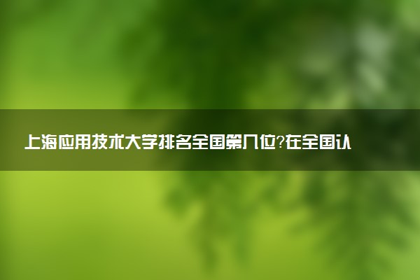 上海应用技术大学排名全国第几位?在全国认可度高吗?