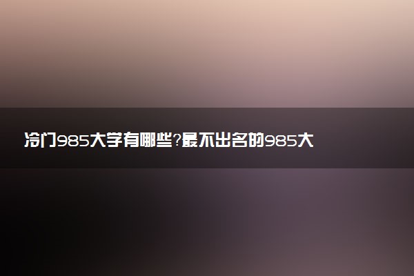 冷門985大學(xué)有哪些？最不出名的985大學(xué)是哪所？