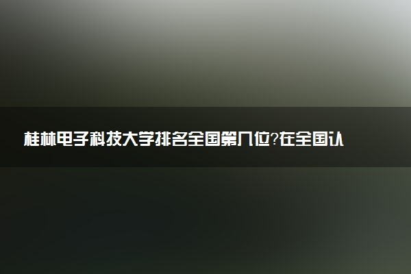 桂林电子科技大学排名全国第几位?在全国认可度高吗?