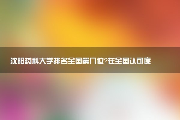 沈阳药科大学排名全国第几位?在全国认可度高吗?