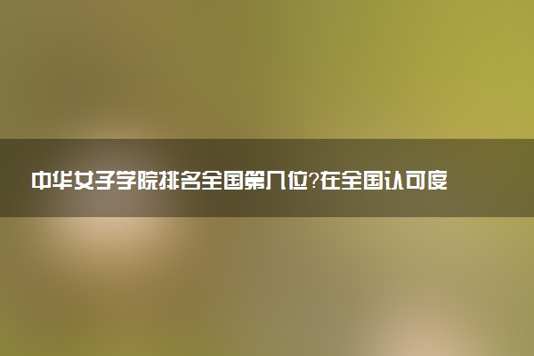 中华女子学院排名全国第几位?在全国认可度高吗?