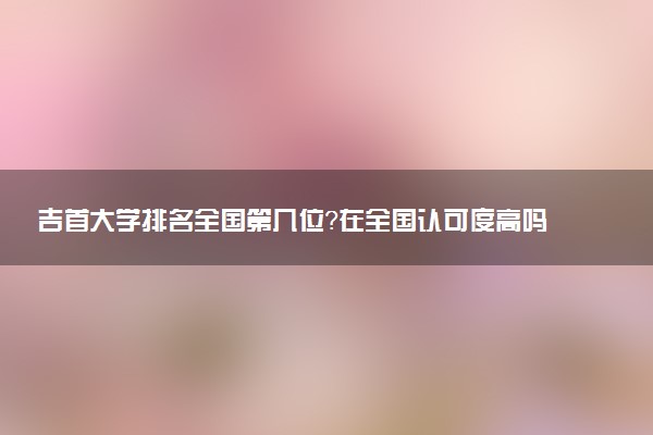 吉首大学排名全国第几位?在全国认可度高吗?