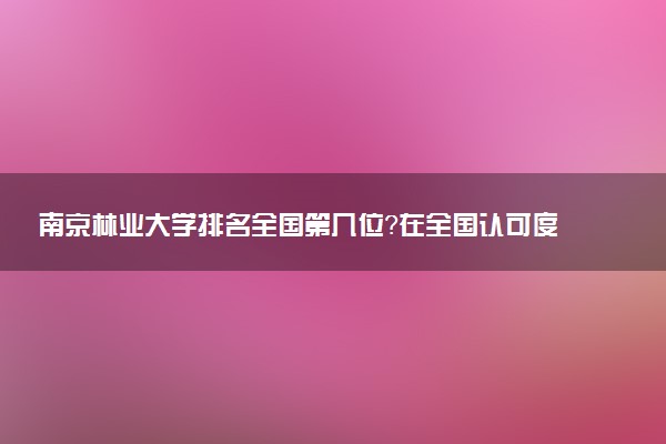 南京林业大学排名全国第几位?在全国认可度高吗?